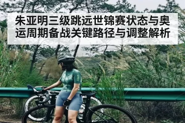 朱亚明三级跳远世锦赛状态与奥运周期备战关键路径与调整解析