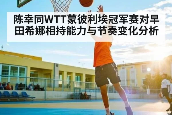 陈幸同WTT蒙彼利埃冠军赛对早田希娜相持能力与节奏变化分析